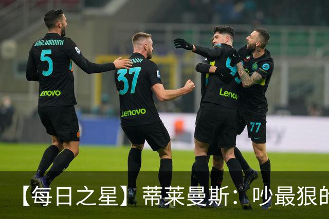 【每日之星】蒂莱曼斯：吵最狠的架进最绝的球 从内讧主角到球队英雄