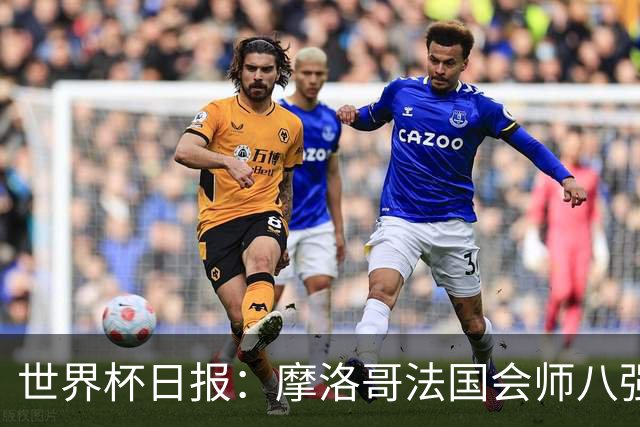 世界杯日报：摩洛哥法国会师八强 图赫尔辟谣球员使用伟哥